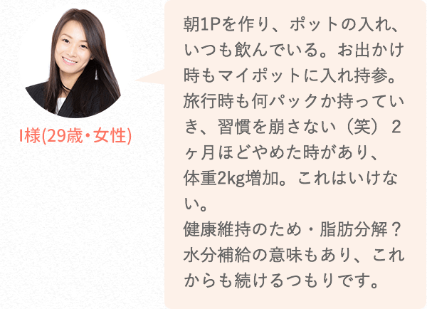 朝1Pを作り、ポットの入れ、いつも飲んでいる。お出かけ時もマイポットに入れ持参。旅行時も何パックか持っていき、習慣を崩さない(笑)2ヶ月ほどやめた時があり、体重2kg増加。これはいけない。健康維持のため・脂肪分解?水分補給の意味もあり、これからも続けるつもりです。
