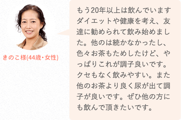 もう20年以上は飲んでいます。ダイエットや健康を考え、友達に勧められて飲み始めました。他のは続かなかったし、色々お茶もためしたけど、やっぱりこれが調子良いです。クセもなく飲みやすい。また他のお茶より良く尿が出て調子が良いです。ぜひ他の方にも飲んで頂きたいです。