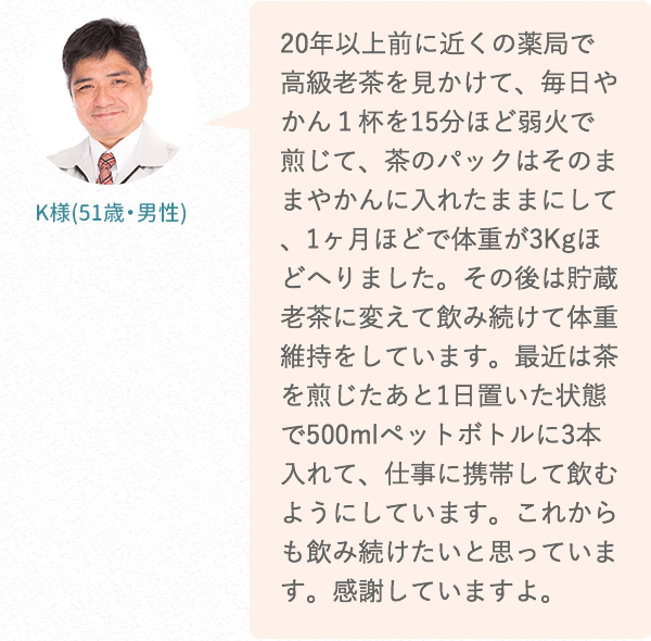 20年以上前に近くの薬局で高級老茶を見かけて、毎日やかん1杯を15分ほど弱火で煎じて、茶のパックはそのままやかんに入れたままにして、1ヶ月ほどで体重が3Kgほどへりました。その後は貯蔵老茶に変えて飲み続けて体重維持をしています。最近は茶を煎じたあと1日置いた状態で500mlペットボトルに3本入れて、仕事に携帯して飲むようにしています。これからも飲み続けたいと思っています。感謝していますよ。
