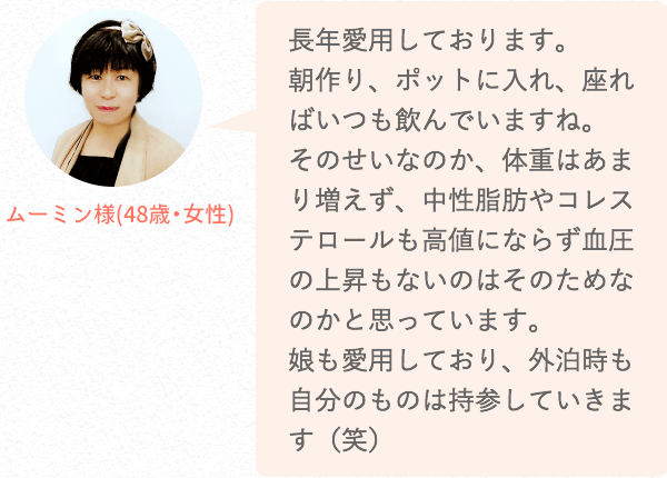 長年愛用しております。朝作り、ポットに入れ、座ればいつも飲んでいますね。そのせいなのか、体重はあまり増えず、中性脂肪やコレステロールも高値にならず血圧の上昇もないのはそのためなのかと思っています。娘も愛用しており、外泊時も自分のものは持参していきます(笑)