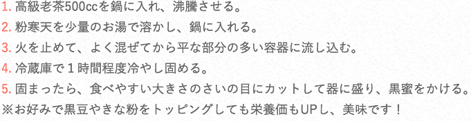 1. 高級老茶500㏄を鍋に入れ、沸騰させる。2. 粉寒天を少量のお湯で溶かし、鍋に入れる。3. 火を止めて、よく混ぜてから平な部分の多い容器に流し込む。4. 冷蔵庫で1時間程度冷やし固める。5. 固まったら、食べやすい大きさのさいの目にカットして器に盛り、黒蜜をかける。※お好みで黒豆やきな粉をトッピングしても栄養価もUPし、美味です!