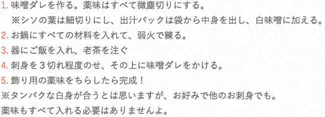 1. 味噌ダレを作る。薬味はすべて微塵切りにする。※シソの葉は細切りにし、出汁パックは袋から中身を出し、白味噌に加える。2. お鍋にすべての材料を入れて、弱火で練る。3. 器にご飯を入れ、老茶を注ぐ4. 刺身を3切れ程度のせ、その上に味噌ダレをかける。5. 飾り用の薬味をちらしたら完成!※タンパクな白身が合うとは思いますが、お好みで他のお刺身でも。 薬味もすべて入れる必要はありませんよ。