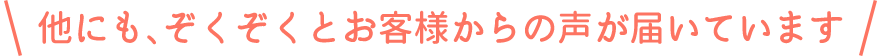 他にも、ぞくぞくとお客様からの声が届いています