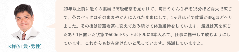20年以上前に近くの薬局で高級老茶を見かけて、毎日やかん1杯を15分ほど弱火で煎じて、茶のパックはそのままやかんに入れたままにして、1ヶ月ほどで体重が3Kgほどへりました。その後は貯蔵老茶に変えて飲み続けて体重維持をしています。最近は茶を煎じたあと1日置いた状態で500mlペットボトルに3本入れて、仕事に携帯して飲むようにしています。これからも飲み続けたいと思っています。感謝していますよ。