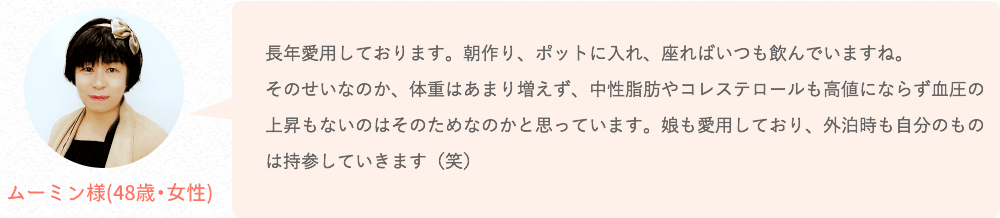 長年愛用しております。朝作り、ポットに入れ、座ればいつも飲んでいますね。そのせいなのか、体重はあまり増えず、中性脂肪やコレステロールも高値にならず血圧の上昇もないのはそのためなのかと思っています。娘も愛用しており、外泊時も自分のものは持参していきます(笑)